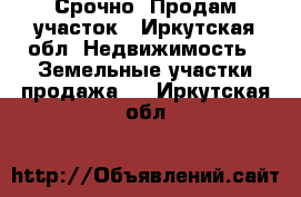 Срочно! Продам участок - Иркутская обл. Недвижимость » Земельные участки продажа   . Иркутская обл.